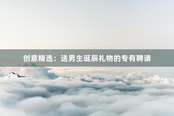 创意精选：送男生诞辰礼物的专有聘请